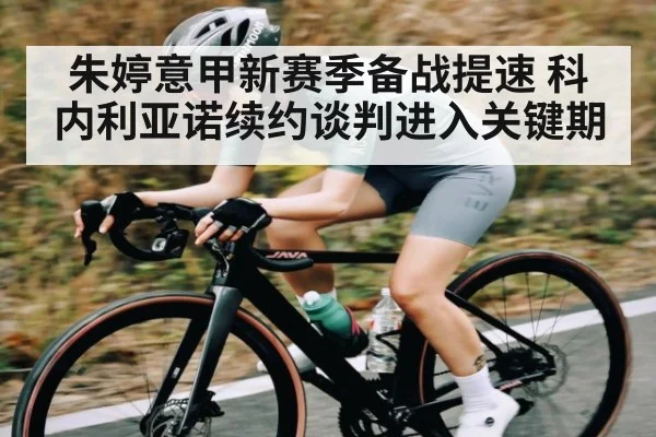 朱婷意甲新赛季备战提速 科内利亚诺续约谈判进入关键期
